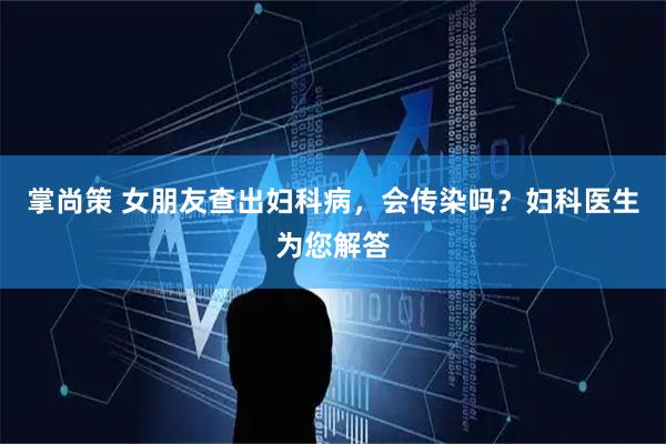 掌尚策 女朋友查出妇科病，会传染吗？妇科医生为您解答