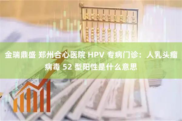 金瑞鼎盛 郑州合心医院 HPV 专病门诊：人乳头瘤病毒 52 型阳性是什么意思