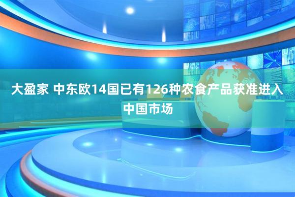 大盈家 中东欧14国已有126种农食产品获准进入中国市场