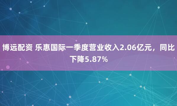 博远配资 乐惠国际一季度营业收入2.06亿元，同比下降5.87%