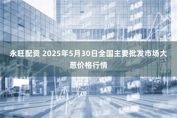 永旺配资 2025年5月30日全国主要批发市场大葱价格行情