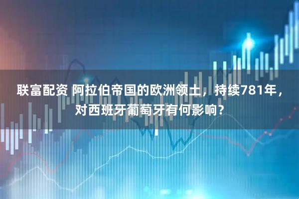 联富配资 阿拉伯帝国的欧洲领土，持续781年，对西班牙葡萄牙有何影响？