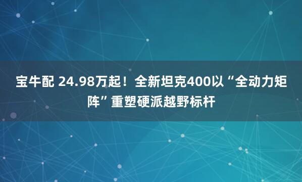 宝牛配 24.98万起！全新坦克400以“全动力矩阵”重塑硬派越野标杆