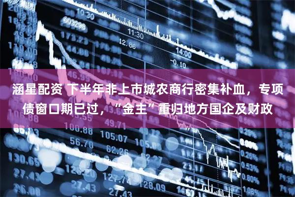 涵星配资 下半年非上市城农商行密集补血，专项债窗口期已过，“金主”重归地方国企及财政
