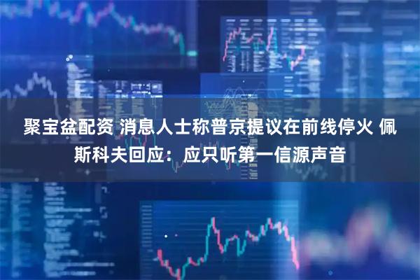 聚宝盆配资 消息人士称普京提议在前线停火 佩斯科夫回应：应只听第一信源声音