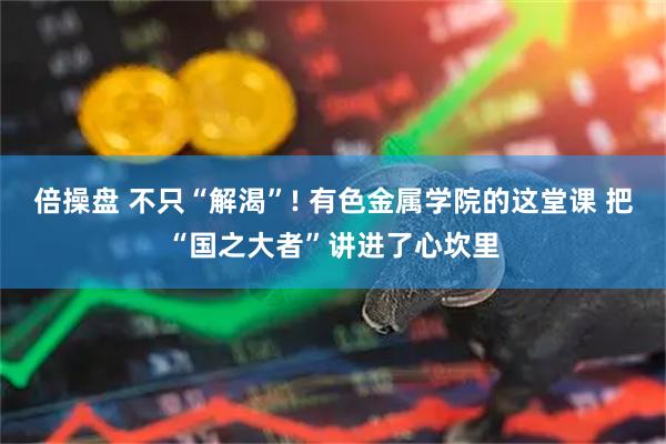 倍操盘 不只“解渴”! 有色金属学院的这堂课 把“国之大者”讲进了心坎里