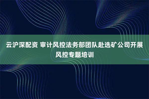 云沪深配资 审计风控法务部团队赴选矿公司开展风控专题培训
