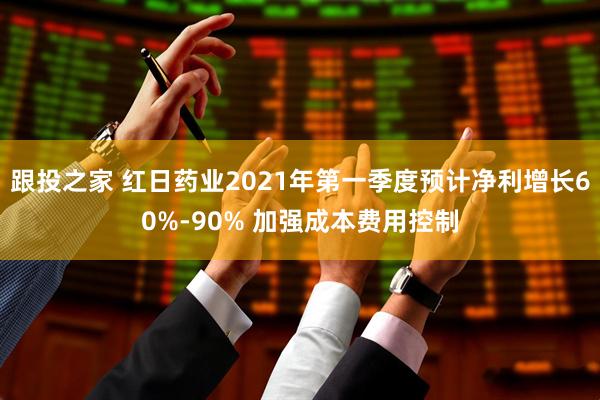 跟投之家 红日药业2021年第一季度预计净利增长60%-90% 加强成本费用控制