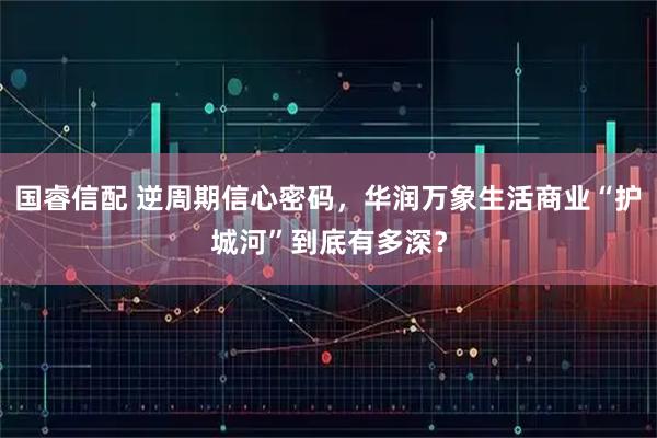 国睿信配 逆周期信心密码，华润万象生活商业“护城河”到底有多深？
