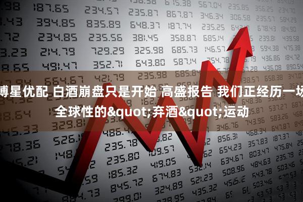 博星优配 白酒崩盘只是开始 高盛报告 我们正经历一场全球性的"弃酒"运动