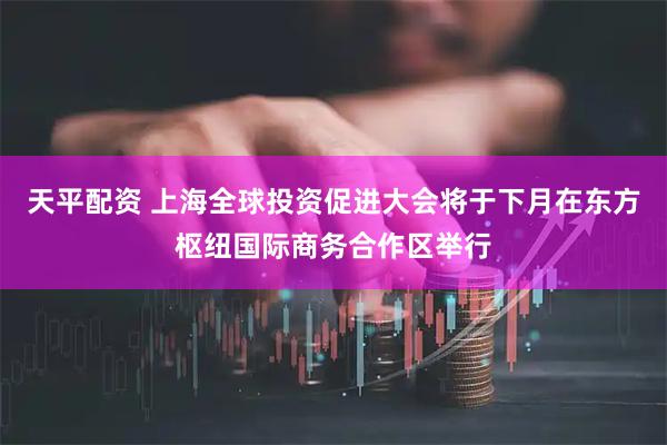 天平配资 上海全球投资促进大会将于下月在东方枢纽国际商务合作区举行