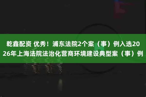 乾鑫配资 优秀！浦东法院2个案（事）例入选2026年上海法院法治化营商环境建设典型案（事）例