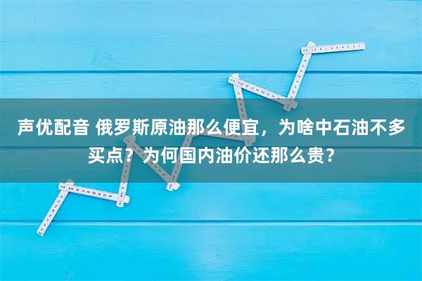 声优配音 俄罗斯原油那么便宜，为啥中石油不多买点？为何国内油价还那么贵？