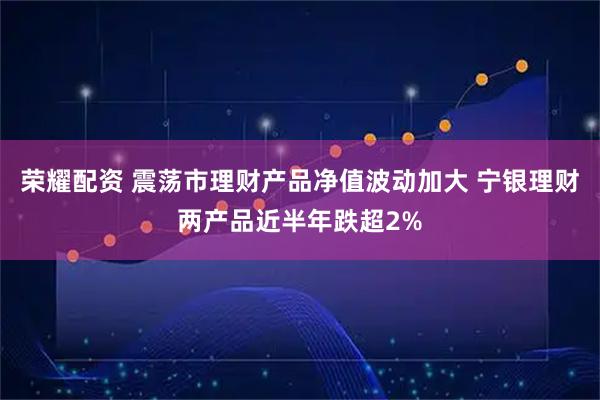 荣耀配资 震荡市理财产品净值波动加大 宁银理财两产品近半年跌超2%