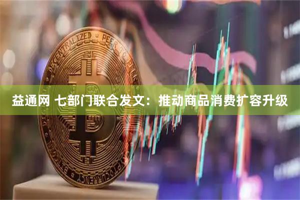 益通网 七部门联合发文：推动商品消费扩容升级