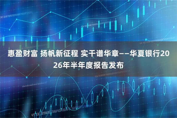 惠盈财富 扬帆新征程 实干谱华章——华夏银行2026年半年度报告发布